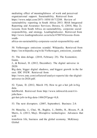 mediating effect of meaningfulness of work and perceived
organizational support. Sustainability. Retrieved from
https://www.mdpi.com/2071-1050/10/7/2208. Review of
sustainability reporting in South Africa 2013. IRAS Integrated
Reporting and Assurance Services; Deszca, G. (2014, May 2).
Lessons from South Africa on sustainability, corporate social
responsibility, and strategy. LeadingIndicator. Retrieved from
http://www.leadingindicator.ca/article/478074/lessons-from-
south-
africa-on-sustainability-corporate-social-responsibility-and.
50. Volkswagen emissions scandal. Wikipedia. Retrieved from
https://en.wikipedia.org/wiki/Volkswagen_emissions_scandal.
51. The data deluge. (2010, February 25). The Economist;
Gantz,
J., & Reinsel, D. (2012, December). The digital universe in
2020:
Big data, bigger digital shadows, and biggest growth in the far
east. IDC IVEW. Retrieved from
http://www.emc.com/collateral/analyst-reports/idc-the-digital-
universe-in-2020.pdf.
52. Tynan, D. (2012, March 19). How to get a hot job in big
data.
InfoWorld. Retrieved from http://www.infoworld.com/t/it-
jobs/how-
get-hot-job-in-big-data-188629?page=0,0.
53. The next disrupters. (2007, September). Business 2.0.
54. Manyika, J., Chui, M., Bughin, J., Dobbs, R., Bisson, P., &
Marrs, A. (2013, May). Disruptive technologies: Advances that
will
transform life, business and the global economy. McKinsey
Global
 