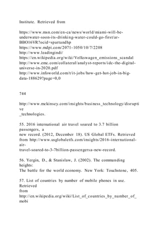 Institute. Retrieved from
https://www.msn.com/en-ca/news/world/miami-will-be-
underwater-soon-its-drinking-water-could-go-first/ar-
BBO16VR?ocid=spartandhp
https://www.mdpi.com/2071-1050/10/7/2208
http://www.leadingindi/
https://en.wikipedia.org/wiki/Volkswagen_emissions_scandal
http://www.emc.com/collateral/analyst-reports/idc-the-digital-
universe-in-2020.pdf
http://www.infoworld.com/t/it-jobs/how-get-hot-job-in-big-
data-188629?page=0,0
744
http://www.mckinsey.com/insights/business_technology/disrupti
ve
_technologies.
55. 2016 international air travel soared to 3.7 billion
passengers, a
new record. (2012, December 18). US Global ETFs. Retrieved
from http://www.usglobaletfs.com/insights/2016-international-
air-
travel-soared-to-3-7billion-passengersa-new-record.
56. Yergin, D., & Stanislaw, J. (2002). The commanding
heights:
The battle for the world economy. New York: Touchstone, 405.
57. List of countries by number of mobile phones in use.
Retrieved
from
http://en.wikipedia.org/wiki/List_of_countries_by_number_of_
mobi
 