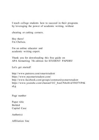 I teach college students how to succeed in their programs
by leveraging the power of academic writing, without
cheating or cutting corners.
Hey there!
I'm Chelsea.
I'm an online educator and
academic writing expert.
Thank you for downloading this free guide on
APA formatting 7th edition for STUDENT PAPERS!
Let's get started!
http://www.patreon.com/smartstudent
https://www.mysmartstudent.com/
http://www.facebook.com/groups/communitysmartstudent
https://www.youtube.com/channel/UC_bzaUN4sHvkY8O7VPtK
uLg
Page number
Paper title
Bolded
Capital Case
Author(s)
Affiliation line
 
