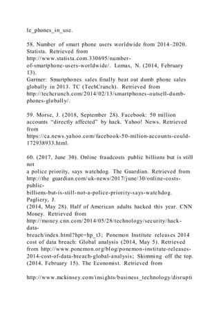 le_phones_in_use.
58. Number of smart phone users worldwide from 2014–2020.
Statista. Retrieved from
http://www.statista.com.330695/number-
of-smartphone-users-worldwide/. Lomas, N. (2014, February
13).
Gartner: Smartphones sales finally beat out dumb phone sales
globally in 2013. TC (TechCrunch). Retrieved from
http://techcrunch.com/2014/02/13/smartphones-outsell-dumb-
phones-globally/.
59. Morse, J. (2018, September 28). Facebook: 50 million
accounts “directly affected” by hack. Yahoo! News. Retrieved
from
https://ca.news.yahoo.com/facebook-50-milion-accounts-could-
172938933.html.
60. (2017, June 30). Online fraudcosts public billions but is still
not
a police priority, says watchdog. The Guardian. Retrieved from
http://the guardian.com/uk-news/2017/june/30/online-costs-
public-
billions-but-is-still-not-a-police-priority-says-watchdog.
Pagliery, J.
(2014, May 28). Half of American adults hacked this year. CNN
Money. Retrieved from
http://money.cnn.com/2014/05/28/technology/security/hack-
data-
breach/index.html?hpt=hp_t3; Ponemon Institute releases 2014
cost of data breach: Global analysis (2014, May 5). Retrieved
from http://www.ponemon.org/blog/ponemon-institute-releases-
2014-cost-of-data-breach-global-analysis; Skimming off the top.
(2014, February 15). The Economist. Retrieved from
http://www.mckinsey.com/insights/business_technology/disrupti
 