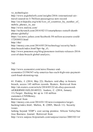 ve_technologies
http://www.usglobaletfs.com/insights/2016-international-air-
travel-soared-to-3-7billion-passengersa-new-record
http://en.wikipedia.org/wiki/List_of_countries_by_number_of_
mobile_phones_in_use
http://www.statista.com/
http://techcrunch.com/2014/02/13/smartphones-outsell-dumb-
phones-globally/
https://ca.news.yahoo.com/facebook-50-milion-accounts-could-
172938933.html
http://the/
http://money.cnn.com/2014/05/28/technology/security/hack-
data-breach/index.html?hpt=hp_t3;
http://www.ponemon.org/blog/ponemon-institute-releases-2014-
cost-of-data-breach-global-analysis;
745
http://www.economist.com/news/finance-and-
economics/21596547-why-america-has-such-high-rate-payment-
card-fraud-skimming-top.
61. Finkle, J. (2014, May 22). Hackers raid eBay in historic
breach, access 145 million records. Reuters. Retrieved from
http://uk.reuters.com/article/2014/05/22/uk-ebay-password-
idUKKBN0E10ZL20140522; Isadore, C. (2014, January
11).Target: Hacking hit up to 110 million
customers.CNNMoney.
Retrieved from
http://money.cnn.com/2014/01/10/news/companies/target-
hacking/index.html; Mullen, R. (2005, March 11). Security
issues
lurking beyond VOIP’s cost saving promise. Silicon Valley/San
Jose Business Journal. Retrieved from
http://www.sanjose.bizjournals.com/sanjose/stories/2005/03/14/
 