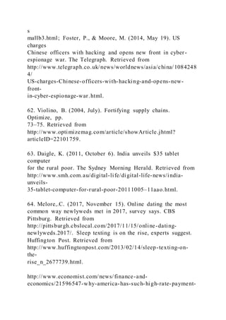 s
mallb3.html; Foster, P., & Moore, M. (2014, May 19). US
charges
Chinese officers with hacking and opens new front in cyber-
espionage war. The Telegraph. Retrieved from
http://www.telegraph.co.uk/news/worldnews/asia/china/1084248
4/
US-charges-Chinese-officers-with-hacking-and-opens-new-
front-
in-cyber-espionage-war.html.
62. Violino, B. (2004, July). Fortifying supply chains.
Optimize, pp.
73–75. Retrieved from
http://www.optimizemag.com/article/showArticle.jhtml?
articleID=22101759.
63. Daigle, K. (2011, October 6). India unveils $35 tablet
computer
for the rural poor. The Sydney Morning Herald. Retrieved from
http://www.smh.com.au/digital-life/digital-life-news/india-
unveils-
35-tablet-computer-for-rural-poor-20111005–11aao.html.
64. Melore,.C. (2017, November 15). Online dating the most
common way newlyweds met in 2017, survey says. CBS
Pittsburg. Retrieved from
http://pittsburgh.cbslocal.com/2017/11/15/online-dating-
newlyweds.2017/. Sleep texting is on the rise, experts suggest.
Huffington Post. Retrieved from
http://www.huffingtonpost.com/2013/02/14/sleep-texting-on-
the-
rise_n_2677739.html.
http://www.economist.com/news/finance-and-
economics/21596547-why-america-has-such-high-rate-payment-
 