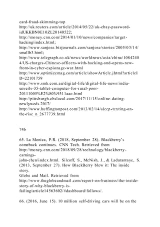 card-fraud-skimming-top
http://uk.reuters.com/article/2014/05/22/uk-ebay-password-
idUKKBN0E10ZL20140522;
http://money.cnn.com/2014/01/10/news/companies/target-
hacking/index.html;
http://www.sanjose.bizjournals.com/sanjose/stories/2005/03/14/
smallb3.html;
http://www.telegraph.co.uk/news/worldnews/asia/china/1084248
4/US-charges-Chinese-officers-with-hacking-and-opens-new-
front-in-cyber-espionage-war.html
http://www.optimizemag.com/article/showArticle.jhtml?articleI
D=22101759
http://www.smh.com.au/digital-life/digital-life-news/india-
unveils-35-tablet-computer-for-rural-poor-
20111005%E2%80%9311aao.html
http://pittsburgh.cbslocal.com/2017/11/15/online-dating-
newlyweds.2017/
http://www.huffingtonpost.com/2013/02/14/sleep-texting-on-
the-rise_n_2677739.html
746
65. La Monica, P.R. )2018, September 28). Blackberry’s
comeback continues. CNN Tech. Retrieved from
http://money.cnn.com/2018/09/28/technology/blackberry-
earnings-
john-chen/index.html. Silcoff, S., McNish, J., & Ladurantaye, S.
(2013, September 27). How BlackBerry blew it: The inside
story.
Globe and Mail. Retrieved from
http://www.theglobeandmail.com/report-on-business/the-inside-
story-of-why-blackberry-is-
failing/article14563602/#dashboard/follows/.
66. (2016, June 15). 10 million self-driving cars will be on the
 
