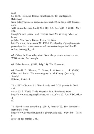 road
by 2020. Business Insider Intelligence, BI Intelligence.
Retrieved
from http://businessinsider.com/report-10-million-self-driving-
cars-
will-be-on-the-road-by-2020-2015-5-6. Markoff, J. (2014, May
27).
Google’s next phase in driverless cars: No steering wheel or
brake
pedals. New York Times. Retrieved from
http://www.nytimes.com/2014/05/28/technology/googles-next-
phase-in-driverless-cars-no-brakes-or-steering-wheel.html?
ref=technology&_r=0.
67. Others believe otherwise. Note the protests whenever the
WTO meets, for example.
68. False heaven. (1999, July 29). The Economist.
69. Farrell, D., Khanna, T., Sinha, J., & Woetzel, J. R. (2004).
China and India: The race to growth. McKinsey Quarterly,
Special
Edition, 110–119.
70. (2017) Chapter III: World trade and GDP growth in 2016
and
early 2017. World Trade Organization. Retrieved from
http://www.wto.org/english/res_e/stats_e/wts2017_e/WTO_03_e
.p
df.
71. Speed is not everything. (2013, January 2). The Economist.
Retrieved from
http://www.economist.com/blogs/theworldin2013/2013/01/fastes
t-
growing-economies-2013.
 