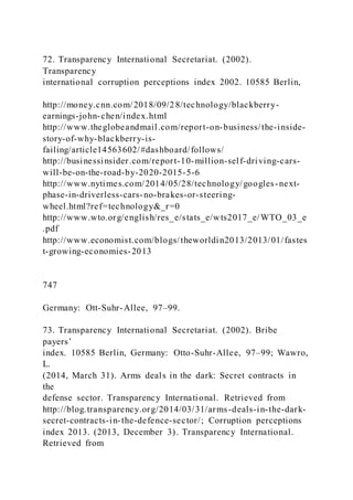 72. Transparency International Secretariat. (2002).
Transparency
international corruption perceptions index 2002. 10585 Berlin,
http://money.cnn.com/2018/09/28/technology/blackberry-
earnings-john-chen/index.html
http://www.theglobeandmail.com/report-on-business/the-inside-
story-of-why-blackberry-is-
failing/article14563602/#dashboard/follows/
http://businessinsider.com/report-10-million-self-driving-cars-
will-be-on-the-road-by-2020-2015-5-6
http://www.nytimes.com/2014/05/28/technology/googles-next-
phase-in-driverless-cars-no-brakes-or-steering-
wheel.html?ref=technology&_r=0
http://www.wto.org/english/res_e/stats_e/wts2017_e/WTO_03_e
.pdf
http://www.economist.com/blogs/theworldin2013/2013/01/fastes
t-growing-economies-2013
747
Germany: Ott-Suhr-Allee, 97–99.
73. Transparency International Secretariat. (2002). Bribe
payers’
index. 10585 Berlin, Germany: Otto-Suhr-Allee, 97–99; Wawro,
L.
(2014, March 31). Arms deals in the dark: Secret contracts in
the
defense sector. Transparency International. Retrieved from
http://blog.transparency.org/2014/03/31/arms-deals-in-the-dark-
secret-contracts-in-the-defence-sector/; Corruption perceptions
index 2013. (2013, December 3). Transparency International.
Retrieved from
 