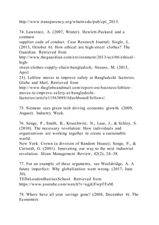 http://www.transparency.org/whatwedo/pub/cpi_2013.
74. Lawrence, A. (2007, Winter). Hewlett-Packard and a
common
supplier code of conduct. Case Research Journal; Siegle, L.
(2013, October 6). How ethical are high-street clothes? The
Guardian. Retrieved from
http://www.theguardian.com/environment/2013/oct/06/ethical -
high-
street-clothes-supply-chain-bangladesh; Strauss, M. (2013,
April
25). Loblaw moves to improve safety at Bangladeshi factories.
Globe and Mail. Retrieved from
http://www.theglobeandmail.com/report-on-business/loblaw-
moves-to-improve-safety-at-bangladeshi-
factories/article11563889/#dashboard/follows/.
75. Siemens sees green tech driving economic growth. (2009,
August). Industry Week.
76. Senge, P., Smith, B., Kruschwitz, N., Laur, J., & Schley, S.
(2010). The necessary revolution: How individuals and
organizations are working together to create a sustainable
world.
New York: Crown (a division of Random House); Senge, P., &
Carstedt, G. (2001). Innovating our way to the next industrial
revolution. Sloan Management Review, 42(2), 24–38.
77. For an example of these arguments, see Wooldridge, A. A
future imperfect: Why globalization went wrong. (2017, June
30).
TEDxLondonBusinssSchool. Retrieved from
https://www.youtube.com/watch?v=agjGFwpTFaM.
78. Where have all your savings gone? (2008, December 4). The
Economist.
 