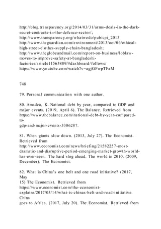http://blog.transparency.org/2014/03/31/arms-deals-in-the-dark-
secret-contracts-in-the-defence-sector/;
http://www.transparency.org/whatwedo/pub/cpi_2013
http://www.theguardian.com/environment/2013/oct/06/ethical -
high-street-clothes-supply-chain-bangladesh;
http://www.theglobeandmail.com/report-on-business/loblaw-
moves-to-improve-safety-at-bangladeshi-
factories/article11563889/#dashboard/follows/
https://www.youtube.com/watch?v=agjGFwpTFaM
748
79. Personal communication with one author.
80. Amadeo, K. National debt by year, compared to GDP and
major events. (2019, April 6). The Balance. Retrieved from
https://www.thebalance.com/national-debt-by-year-compared-
to-
gdp-and-major-events-3306287.
81. When giants slow down. (2013, July 27). The Economist.
Retrieved from
http://www.economist.com/news/briefing/21582257-most-
dramatic-and-disruptive-period-emerging-market-growth-world-
has-ever-seen; The hard slog ahead. The world in 2010. (2009,
December). The Economist.
82. What is Cbina’s one belt and one road initiative? )2017,
May
15) The Economist. Retrieved from
https://www.economist.com/the-economist-
explains/2017/05/14/what-is-chinas-belt-and-road-initiative.
China
goes to Africa. (2017, July 20). The Economist. Retrieved from
 