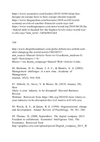 https://www.economist.com/leaders/2018/10/04/china-has-
designs-on-europe-here-is-how-europe-should-respond
https://www.theguardian.com/business/2018/oct/03/world-
economy-at-risk-of-another-financial-crash-says-imf
https://www.washingtonpost.com/news/wonk/wp/2018/06/26/the
-federal-debt-is-headed-for-the-highest-levels-since-world-war-
ii-cbo-says/?utm_term=.3d5de9641a64
749
http://www.theglobeandmail.com/globe-debate/are-airbnb-and-
uber-changing-the-world/article19453855/?
utm_source=Shared+Article+Sent+to+User&utm_medium-E-
mail:+Newsletters+/+E-
Blasts+/+etc.&utm_campaign=Shared+Web+Article+Links.
86. Barkema, H. G., Baum, J. A. C., & Mannix, E. A. (2002).
Management challenges in a new time. Academy of
Management
Journal, 45(5), 916–930.
87. Abbosh, O., Savic, V. & Moore, M. (2018, January 28).
How
likely is your industry to be disrupted? Harvard Business
Review
Webinar. Retrieved from https://hbr.org/2018/01/how -likely-is-
your-industry-to-be-disrupted-this-2x2-matrix-will-tell-you.
88. Weick, K. E., & Quinn, R. E. (1999). Organizational change
and development. Annual Review of Psychology, 50, 361–386.
89. Thomas, D. (2008, September). The digital company 2013:
Freedom to collaborate. Economist Intelligence Unit, The
Economist. Retrieved from
http://graphics.eiu.com/upload/portal/Digital_company_2013_W
 