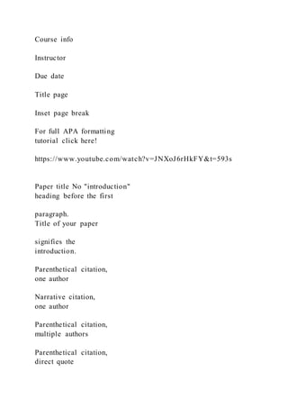 Course info
Instructor
Due date
Title page
Inset page break
For full APA formatting
tutorial click here!
https://www.youtube.com/watch?v=JNXoJ6rHkFY&t=593s
Paper title No "introduction"
heading before the first
paragraph.
Title of your paper
signifies the
introduction.
Parenthetical citation,
one author
Narrative citation,
one author
Parenthetical citation,
multiple authors
Parenthetical citation,
direct quote
 