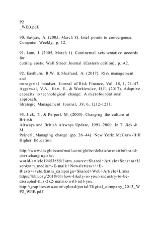 P2
_WEB.pdf.
90. Savyas, A. (2005, March 8). Intel points to convergence.
Computer Weekly, p. 12.
91. Lam, J. (2005, March 1). Continental sets tentative accords
for
cutting costs. Wall Street Journal (Eastern edition), p. A2.
92. Eastburn, R.W. & Sharland, A. (2017). Risk management
and
managerial mindset. Journal of Risk Finance, Vol. 18, 1, 21-47.
Aggarwal, V.A., Hart, E., & Workiewicz, H.E. (2017). Adaptive
capacity to technological change: A microfoundational
approach.
Strategic Management Journal, 38, 6, 1212-1231.
93. Jick, T., & Peiperl, M. (2003). Changing the culture at
British
Airways and British Airways Update, 1991–2000. In T. Jick &
M.
Peiperl, Managing change (pp. 26–44). New York: McGraw-Hill
Higher Education.
http://www.theglobeandmail.com/globe-debate/are-airbnb-and-
uber-changing-the-
world/article19453855/?utm_source=Shared+Article+Sent+to+U
ser&utm_medium-E-mail:+Newsletters+/+E-
Blasts+/+etc.&utm_campaign=Shared+Web+Article+Links
https://hbr.org/2018/01/how-likely-is-your-industry-to-be-
disrupted-this-2x2-matrix-will-tell-you
http://graphics.eiu.com/upload/portal/Digital_company_2013_W
P2_WEB.pdf
 