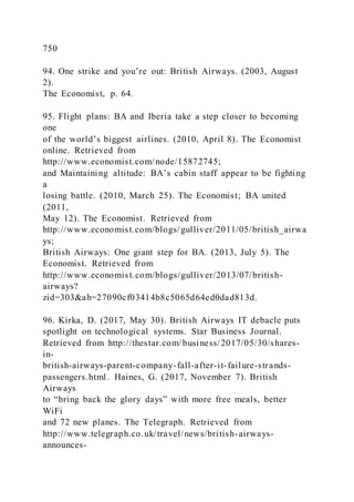 750
94. One strike and you’re out: British Airways. )2003, August
2).
The Economist, p. 64.
95. Flight plans: BA and Iberia take a step closer to becoming
one
of the world’s biggest airlines. )2010, April 8). The Economist
online. Retrieved from
http://www.economist.com/node/15872745;
and Maintaining altitude: BA’s cabin staff appear to be fighting
a
losing battle. (2010, March 25). The Economist; BA united
(2011,
May 12). The Economist. Retrieved from
http://www.economist.com/blogs/gulliver/2011/05/british_airwa
ys;
British Airways: One giant step for BA. (2013, July 5). The
Economist. Retrieved from
http://www.economist.com/blogs/gulliver/2013/07/british-
airways?
zid=303&ah=27090cf03414b8c5065d64ed0dad813d.
96. Kirka, D. (2017, May 30). British Airways IT debacle puts
spotlight on technological systems. Star Business Journal.
Retrieved from http://thestar.com/business/2017/05/30/shares-
in-
british-airways-parent-company-fall-after-it-failure-strands-
passengers.html. Haines, G. (2017, November 7). British
Airways
to “bring back the glory days” with more free meals, better
WiFi
and 72 new planes. The Telegraph. Retrieved from
http://www.telegraph.co.uk/travel/news/british-airways-
announces-
 