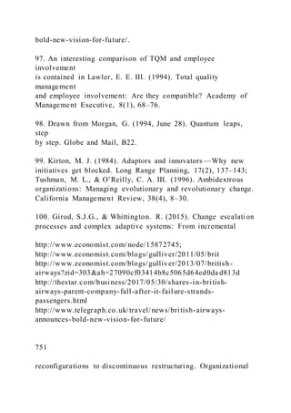 bold-new-vision-for-future/.
97. An interesting comparison of TQM and employee
involvement
is contained in Lawler, E. E. III. (1994). Total quality
management
and employee involvement: Are they compatible? Academy of
Management Executive, 8(1), 68–76.
98. Drawn from Morgan, G. (1994, June 28). Quantum leaps,
step
by step. Globe and Mail, B22.
99. Kirton, M. J. (1984). Adaptors and innovators —Why new
initiatives get blocked. Long Range Planning, 17(2), 137–143;
Tushman, M. L., & O’Reilly, C. A. III. )1996). Ambidextrous
organizations: Managing evolutionary and revolutionary change.
California Management Review, 38(4), 8–30.
100. Girod, S.J.G., & Whittington. R. (2015). Change escalati on
processes and complex adaptive systems: From incremental
http://www.economist.com/node/15872745;
http://www.economist.com/blogs/gulliver/2011/05/brit
http://www.economist.com/blogs/gulliver/2013/07/british-
airways?zid=303&ah=27090cf03414b8c5065d64ed0da d813d
http://thestar.com/business/2017/05/30/shares-in-british-
airways-parent-company-fall-after-it-failure-strands-
passengers.html
http://www.telegraph.co.uk/travel/news/british-airways-
announces-bold-new-vision-for-future/
751
reconfigurations to discontinuous restructuring. Organizational
 
