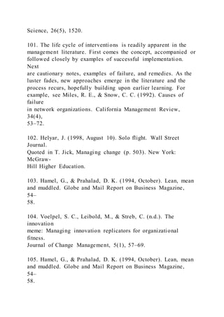 Science, 26(5), 1520.
101. The life cycle of interventions is readily apparent in the
management literature. First comes the concept, accompanied or
followed closely by examples of successful implementation.
Next
are cautionary notes, examples of failure, and remedies. As the
luster fades, new approaches emerge in the literature and the
process recurs, hopefully building upon earlier learning. For
example, see Miles, R. E., & Snow, C. C. (1992). Causes of
failure
in network organizations. California Management Review,
34(4),
53–72.
102. Helyar, J. (1998, August 10). Solo flight. Wall Street
Journal.
Quoted in T. Jick, Managing change (p. 503). New York:
McGraw-
Hill Higher Education.
103. Hamel, G., & Prahalad, D. K. (1994, October). Lean, mean
and muddled. Globe and Mail Report on Business Magazine,
54–
58.
104. Voelpel, S. C., Leibold, M., & Streb, C. (n.d.). The
innovation
meme: Managing innovation replicators for organizational
fitness.
Journal of Change Management, 5(1), 57–69.
105. Hamel, G., & Prahalad, D. K. (1994, October). Lean, mean
and muddled. Globe and Mail Report on Business Magazine,
54–
58.
 