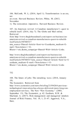106. McComb, W. L. (2014, April 1). Transformation is an era,
not
an event. Harvard Business Review; White, M. (2013,
November
1). The reinvention imperative. Harvard Business Review.
107. An American revival: A Canadian manufacturer’s quest to
rebuild itself. (2014, July 7). The Globe and Mail online.
Retrieved
from http://www.theglobeandmail.com/report-on-business/an-
american-revival-a-canadian-manufacturers-quest-to-rebuild-
itself/article19476053/?
utm_source=Shared+Article+Sent+to+User&utm_medium=E-
mail:+Newsletters+/+E-
Blasts+/+etc.&utm_campaign=Shared+Web+Article+Links.
http://www.theglobeandmail.com/report-on-business/an-
american-revival-a-canadian-manufacturers-quest-to-rebuild-
itself/article19476053/?utm_source=Shared+Article+Sent+to+U
ser&utm_medium=E-mail:+Newsletters+/+E-
Blasts+/+etc.&utm_campaign=Shared+Web+Article+Links
752
108. The future of jobs: The onrushing wave. (2014, January
18).
The Economist. Retrieved from
http://www.economist.com/news/briefing/21594264-previous-
technological-innovation-has-always-delivered-more-long-run-
employment-not-less; The New “New Economy.” )2003,
September 13). The Economist, p. 62. Eastburn, R.W. &
Sharland, A. (2017). Risk management and managerial mindset.
Journal of Risk Finance, Vol. 18, 1, 21-47. Aggarwal, V.A.,
Hart,
 