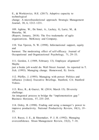 E., & Workiewicz, H.E. (2017). Adaptive capacity to
technological
change: A microfoundational approach. Strategic Management
Journal, 38, 6, 1212–1231.
109. Aghina, W., De Smet, A., Lackey, G, Lurie, M., &
Murarka, M.
(Report, January, 2018). The five trademarks of agile
organizations. McKinsey and Company.
110. Van Yperen, N. W. (1998). Informational support, equity
and
burnout: The moderating effect of self-efficacy. Journal of
Occupational and Organizational Psychology, 71, 29–33.
111. Gordon, J. (1989, February 13). Employee alignment?
Maybe
just a brake job would do. Wall Street Journal. As reported in T.
Jick. (1993). Managing change. Homewood, IL: Irwin.
112. Pfeffer, J. (1995). Managing with power: Politics and
influence [video]. Executive Briefings. Stanford, CA: Stanford
Videos.
113. Ricc, R., & Guerci, M. (2014, March 15). Diversity
challenge:
An integrated process to bridge the “implementation gap.”
Business Horizons, 57, 235–245.
114. Oshry, B. )1990). Finding and using a manager’s power to
improve productivity. National Productivity Review, 10(1), 19–
33.
115. Russo, J. E., & Shoemaker, P. J. H. (1992). Managing
overconfidence. Sloan Management Review, 33(2), 7–18.
 