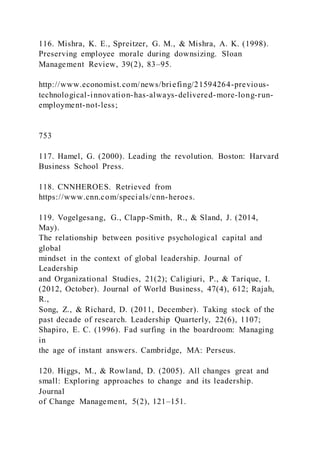 116. Mishra, K. E., Spreitzer, G. M., & Mishra, A. K. (1998).
Preserving employee morale during downsizing. Sloan
Management Review, 39(2), 83–95.
http://www.economist.com/news/briefing/21594264-previous-
technological-innovation-has-always-delivered-more-long-run-
employment-not-less;
753
117. Hamel, G. (2000). Leading the revolution. Boston: Harvard
Business School Press.
118. CNNHEROES. Retrieved from
https://www.cnn.com/specials/cnn-heroes.
119. Vogelgesang, G., Clapp-Smith, R., & Sland, J. (2014,
May).
The relationship between positive psychological capital and
global
mindset in the context of global leadership. Journal of
Leadership
and Organizational Studies, 21(2); Caligiuri, P., & Tarique, I.
(2012, October). Journal of World Business, 47(4), 612; Rajah,
R.,
Song, Z., & Richard, D. (2011, December). Taking stock of the
past decade of research. Leadership Quarterly, 22(6), 1107;
Shapiro, E. C. (1996). Fad surfing in the boardroom: Managing
in
the age of instant answers. Cambridge, MA: Perseus.
120. Higgs, M., & Rowland, D. (2005). All changes great and
small: Exploring approaches to change and its leadership.
Journal
of Change Management, 5(2), 121–151.
 