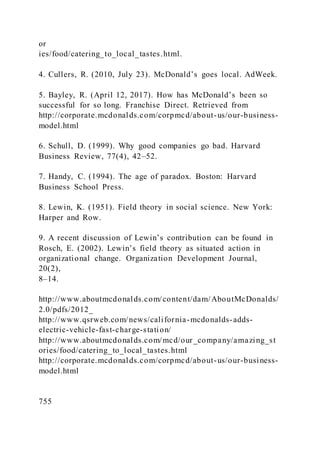 or
ies/food/catering_to_local_tastes.html.
4. Cullers, R. )2010, July 23). McDonald’s goes local. AdWeek.
5. Bayley, R. )April 12, 2017). How has McDonald’s been so
successful for so long. Franchise Direct. Retrieved from
http://corporate.mcdonalds.com/corpmcd/about-us/our-business-
model.html
6. Schull, D. (1999). Why good companies go bad. Harvard
Business Review, 77(4), 42–52.
7. Handy, C. (1994). The age of paradox. Boston: Harvard
Business School Press.
8. Lewin, K. (1951). Field theory in social science. New York:
Harper and Row.
9. A recent discussion of Lewin’s contribution can be found in
Rosch, E. )2002). Lewin’s field theory as situated action in
organizational change. Organization Development Journal,
20(2),
8–14.
http://www.aboutmcdonalds.com/content/dam/AboutMcDonalds/
2.0/pdfs/2012_
http://www.qsrweb.com/news/california-mcdonalds-adds-
electric-vehicle-fast-charge-station/
http://www.aboutmcdonalds.com/mcd/our_company/amazing_st
ories/food/catering_to_local_tastes.html
http://corporate.mcdonalds.com/corpmcd/about-us/our-business-
model.html
755
 