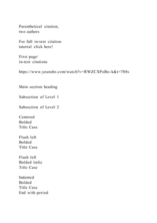 Parenthetical citation,
two authors
For full in-text citation
tutorial click here!
First page/
in-text citations
https://www.youtube.com/watch?v=RWZCXPoBo-k&t=708s
Main section heading
Subsection of Level 1
Subsection of Level 2
Centered
Bolded
Title Case
Flush left
Bolded
Title Case
Flush left
Bolded italic
Title Case
Indented
Bolded
Title Case
End with period
 