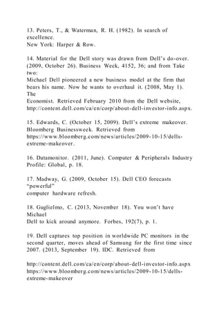 13. Peters, T., & Waterman, R. H. (1982). In search of
excellence.
New York: Harper & Row.
14. Material for the Dell story was drawn from Dell’s do-over.
(2009, October 26). Business Week, 4152, 36; and from Take
two:
Michael Dell pioneered a new business model at the firm that
bears his name. Now he wants to overhaul it. (2008, May 1).
The
Economist. Retrieved February 2010 from the Dell website,
http://content.dell.com/ca/en/corp/about-dell-investor-info.aspx.
15. Edwards, C. )October 15, 2009). Dell’s extreme makeover.
Bloomberg Businessweek. Retrieved from
https://www.bloomberg.com/news/articles/2009-10-15/dells-
extreme-makeover.
16. Datamonitor. (2011, June). Computer & Peripherals Industry
Profile: Global, p. 18.
17. Madway, G. (2009, October 15). Dell CEO forecasts
“powerful”
computer hardware refresh.
18. Guglielmo, C. )2013, November 18). You won’t have
Michael
Dell to kick around anymore. Forbes, 192(7), p. 1.
19. Dell captures top position in worldwide PC monitors in the
second quarter, moves ahead of Samsung for the first time since
2007. (2013, September 19). IDC. Retrieved from
http://content.dell.com/ca/en/corp/about-dell-investor-info.aspx
https://www.bloomberg.com/news/articles/2009-10-15/dells-
extreme-makeover
 