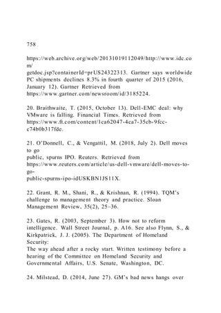 758
https://web.archive.org/web/20131019112049/http://www.idc.co
m/
getdoc.jsp?containerId=pr US24322313. Gartner says worldwide
PC shipments declines 8.3% in fourth quarter of 2015 (2016,
January 12). Gartner Retrieved from
https://www.gartner.com/newsroom/id/3185224.
20. Braithwaite, T. (2015, October 13). Dell-EMC deal: why
VMware is falling. Financial Times. Retrieved from
https://www.ft.com/content/1ca62047-4ca7-35cb-9fcc-
c74b0b317fde.
21. O’Donnell, C., & Vengattil, M. )2018, July 2). Dell moves
to go
public, spurns IPO. Reuters. Retrieved from
https://www.reuters.com/article/us-dell-vmware/dell-moves-to-
go-
public-spurns-ipo-idUSKBN1JS11X.
22. Grant, R. M., Shani, R., & Krishnan, R. )1994). TQM’s
challenge to management theory and practice. Sloan
Management Review, 35(2), 25–36.
23. Gates, R. (2003, September 3). How not to reform
intelligence. Wall Street Journal, p. A16. See also Flynn, S., &
Kirkpatrick, J. J. (2005). The Department of Homeland
Security:
The way ahead after a rocky start. Written testimony before a
hearing of the Committee on Homeland Security and
Governmental Affairs, U.S. Senate, Washington, DC.
24. Milstead, D. )2014, June 27). GM’s bad news hangs over
 