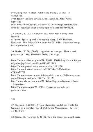 everything but its stock. Globe and Mail; GM fires 15
executives
over deadly ignition switch. (2014, June 6). ABC News.
Retrieved
from http://www.abc.net.au/news/2014-06-06/general-motors-
fires-15-exeutives-over-deadly-ignition-scandal/5504320.
25. Sahadi, J. )2018, October 11). What GM’s Mary Bara
learned
early on: Speak up and stop saying sorry. CNN Business.
Retrieved from https://www.cnn.com/2018/10/11/success/mar y-
barra-gm/index.html.
26. Burke, W. W. (2002). Organization change: Theory and
practice (p. 191). Thousand Oaks, CA: Sage.
https://web.archive.org/web/20131019112049/http://www.idc.co
m/getdoc.jsp?containerId=prUS24322313
https://www.gartner.com/newsroom/id/3185224
https://www.ft.com/content/1ca62047-4ca7-35cb-9fcc-
c74b0b317fde
https://www.reuters.com/article/us-dell-vmware/dell-moves-to-
go-public-spurns-ipo-idUSKBN1JS11X
http://www.abc.net.au/news/2014-06-06/general-motors-fires-
15-exeutives
https://www.cnn.com/2018/10/11/success/mary-barra-
gm/index.html
759
27. Sterman, J. (2001). System dynamics modeling: Tools for
learning in a complex world. California Management Review,
43(4), 8–25.
28. Shane, D. (October 4, 2018). How the trade war could make
 