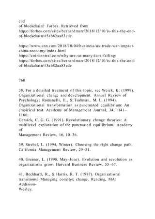 end
of blockchain? Forbes. Retrieved from
https://forbes.com/sites/bernardmarr/2018/12/10/is-this-the-end-
of-blockchain/#5ab82aa83ede.
https://www.cnn.com/2018/10/04/business/us-trade-war-impact-
china-economy/index.html
https://coincentral.com/why-are-so-many-icos-failing/
https://forbes.com/sites/bernardmarr/2018/12/10/is-this-the-end-
of-blockchain/#5ab82aa83ede
760
38. For a detailed treatment of this topic, see Weick, K. (1999).
Organizational change and development. Annual Review of
Psychology; Romanelli, E., & Tushman, M. L. (1994).
Organizational transformation as punctuated equilibrium: An
empirical test. Academy of Management Journal, 34, 1141–
1166;
Gersick, C. G. G. (1991). Revolutionary change theories: A
multilevel exploration of the punctuated equilibrium. Academy
of
Management Review, 16, 10–36.
39. Strebel, L. (1994, Winter). Choosing the right change path.
California Management Review, 29–51.
40. Greiner, L. (1998, May–June). Evolution and revolution as
organizations grow. Harvard Business Review, 55–67.
41. Beckhard, R., & Harris, R. T. (1987). Organizational
transitions: Managing complex change. Reading, MA:
Addisson-
Wesley.
 