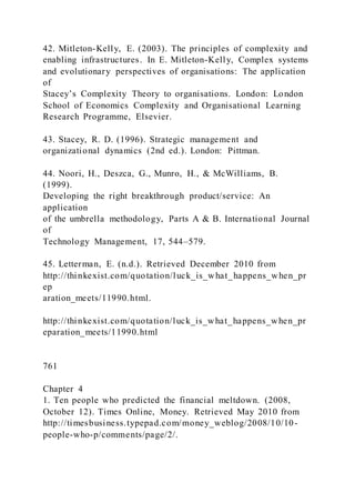 42. Mitleton-Kelly, E. (2003). The principles of complexity and
enabling infrastructures. In E. Mitleton-Kelly, Complex systems
and evolutionary perspectives of organisations: The application
of
Stacey’s Complexity Theory to organisations. London: London
School of Economics Complexity and Organisational Learning
Research Programme, Elsevier.
43. Stacey, R. D. (1996). Strategic management and
organizational dynamics (2nd ed.). London: Pittman.
44. Noori, H., Deszca, G., Munro, H., & McWilliams, B.
(1999).
Developing the right breakthrough product/service: An
application
of the umbrella methodology, Parts A & B. International Journal
of
Technology Management, 17, 544–579.
45. Letterman, E. (n.d.). Retrieved December 2010 from
http://thinkexist.com/quotation/luck_is_what_happens_when_pr
ep
aration_meets/11990.html.
http://thinkexist.com/quotation/luck_is_what_happens_when_pr
eparation_meets/11990.html
761
Chapter 4
1. Ten people who predicted the financial meltdown. (2008,
October 12). Times Online, Money. Retrieved May 2010 from
http://timesbusiness.typepad.com/money_weblog/2008/10/10-
people-who-p/comments/page/2/.
 