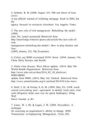 2. Schmitt, R. B. (2008, August 25). FBI saw threat of loan
crisis:
A top official warned of widening mortgage fraud in 2004, but
the
agency focused its resources elsewhere. Los Angeles Times.
3. The new role of risk management: Rebuilding the model.
(2009,
June 24). [email protected] Retrieved from
http://knowledge.wharton.upenn.edu/article/the-new-role-of-
risk-
management-rebuilding-the-model/; How to play chicken and
lose.
(2009, January 22). The Economist.
4. Critics say WHO overstated H1N1 threat. (2010, January 14).
China Daily Science and Health.
5. Ebola virus disease, West Africa–update. (2014, May 30).
World Health Organization. Retrieved from
http://www.who.int/csr/don/2014_05_30_ebola/en/;
WHO/MERS
update from WHO. (2014, May 14). Unifeed. Retrieved from
http://www.unmultimedia.org/tv/unifeed/2014/05/who-mers/.
6. Stoll, J. D., & Terlep, S. G. M. (2009, May 22). UAW reach
crucial cost-cutting pact—agreement to modify work rules, trim
cash obligation helps ease way for quick bankruptcy filing.
Wall
Street Journal, p. B1.
7. Lanes, W. J. III, & Logan, J. W. (2004, November). A
technique
for assessing an organization’s ability to change. IEEE
Transactions in Engineering Management, 51(4), 483.
 