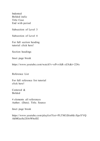 Indented
Bolded italic
Title Case
End with period
Subsection of Level 3
Subsection of Level 4
For full section heading
tutorial click here!
Section headings
Inset page break
https://www.youtube.com/watch?v=oPvvikR-zZA&t=224s
Reference List
For full reference list tutorial
click here!
Centered &
Bolded
4 elements all references
Author. (Date). Title. Source
Inset page break
https://www.youtube.com/playlist?list=PLTM3Z6z6KvXpsYVQ
AkMGasSe2E6tWboD2
 