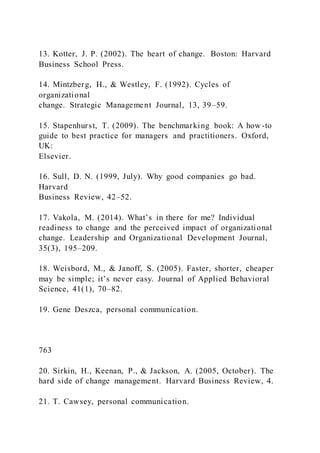 13. Kotter, J. P. (2002). The heart of change. Boston: Harvard
Business School Press.
14. Mintzberg, H., & Westley, F. (1992). Cycles of
organizational
change. Strategic Management Journal, 13, 39–59.
15. Stapenhurst, T. (2009). The benchmarking book: A how -to
guide to best practice for managers and practitioners. Oxford,
UK:
Elsevier.
16. Sull, D. N. (1999, July). Why good companies go bad.
Harvard
Business Review, 42–52.
17. Vakola, M. )2014). What’s in there for me? Individual
readiness to change and the perceived impact of organizational
change. Leadership and Organizational Development Journal,
35(3), 195–209.
18. Weisbord, M., & Janoff, S. (2005). Faster, shorter, cheaper
may be simple; it’s never easy. Journal of Applied Behavioral
Science, 41(1), 70–82.
19. Gene Deszca, personal communication.
763
20. Sirkin, H., Keenan, P., & Jackson, A. (2005, October). The
hard side of change management. Harvard Business Review, 4.
21. T. Cawsey, personal communication.
 
