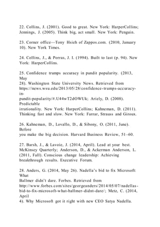 22. Collins, J. (2001). Good to great. New York: HarperCollins;
Jennings, J. (2005). Think big, act small. New York: Penguin.
23. Corner office—Tony Hsieh of Zappos.com. (2010, January
10). New York Times.
24. Collins, J., & Porras, J. I. (1994). Built to last (p. 94). New
York: HarperCollins.
25. Confidence trumps accuracy in pundit popularity. (2013,
May
28). Washington State University News. Retrieved from
https://news.wsu.edu/2013/05/28/confidence-trumps-accuracy-
in-
pundit-popularity/#.U44wT2dOWUk; Ariely, D. (2008).
Predictable
irrationality. New York: HarperCollins; Kahneman, D. (2011).
Thinking fast and slow. New York: Farrar, Strauss and Giroux.
26. Kahneman, D., Lovallo, D., & Sibony, O. (2011, June).
Before
you make the big decision. Harvard Business Review, 51–60.
27. Barsh, J., & Lavoie, J. (2014, April). Lead at your best.
McKinsey Quarterly; Anderson, D., & Ackerman Anderson, L.
(2011, Fall). Conscious change leadership: Achieving
breakthrough results. Executive Forum.
28. Anders, G. )2014, May 26). Nadella’s bid to fix Microsoft:
What
Ballmer didn’t dare. Forbes. Retrieved from
http://www.forbes.com/sites/georgeanders/2014/05/07/nadellas -
bid-to-fix-microsoft-what-ballmer-didnt-dare/; Metz, C. (2014,
April
4). Why Microsoft got it right with new CEO Satya Nadella.
 