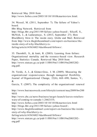 Retrieved May 2010 from
http://www.forbes.com/2003/10/10/1010kmartreview.html.
34. Wessel, M. )2011, September 7). The failure of Yahoo’s
board.
Hbr Blog Network. Retrieved from
http://blogs.hbr.org/2011/09/failure-yahoo-board/; Silcoff, S.,
McNish, J., & Ladurantaye, S. (2013, September 27). How
BlackBerry blew it: The inside story. Globe and Mail. Retrieved
from http://www.theglobeandmail.com/report-on-business/the-
inside-story-of-why-blackberry-is-
failing/article14563602/#dashboard/follows/.
35. Thornhill, S., & Amit, R. (2003). Learning from failure:
Organizational mortality and the resource-based view. Research
Paper, Statistics Canada. Retrieved May 2010 from
http://www.statcan.gc.ca/pub/ 11f0019m/11f0019m2003202-
eng.pdf.
36. Verdú, A. J., & Gómez-Gras, J. M. (2009). Measuring the
organizational responsiveness through managerial flexibility.
Journal of Organizational Change, 22(6), 668–690; Santos, V.,
&
García, T. (2007). The complexity of the organizational renewal
http://www.businessweek.com/lifestyle/content/may2009/bw200
9055
http://www.cbc.ca/news/business/target-launch-leaves-retailers-
wary-of-coming-to-canada-1.2662155;
http://www.forbes.com/2003/10/10/1010kmartreview.html
http://blogs.hbr.org/2011/09/failure-yahoo-board/;
http://www.theglobeandmail.com/report-on-business/the-inside-
story-of-why-blackberry-is-
failing/article14563602/#dashboard/follows/
http://www.statcan.gc.ca/pub/11f0019m/11f0019m2003202-
eng.pdf
 