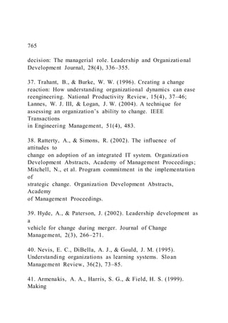 765
decision: The managerial role. Leadership and Organizational
Development Journal, 28(4), 336–355.
37. Trahant, B., & Burke, W. W. (1996). Creating a change
reaction: How understanding organizational dynamics can ease
reengineering. National Productivity Review, 15(4), 37–46;
Lannes, W. J. III, & Logan, J. W. (2004). A technique for
assessing an organization’s ability to change. IEEE
Transactions
in Engineering Management, 51(4), 483.
38. Ratterty, A., & Simons, R. (2002). The influence of
attitudes to
change on adoption of an integrated IT system. Organization
Development Abstracts, Academy of Management Proceedings;
Mitchell, N., et al. Program commitment in the implementation
of
strategic change. Organization Development Abstracts,
Academy
of Management Proceedings.
39. Hyde, A., & Paterson, J. (2002). Leadership development as
a
vehicle for change during merger. Journal of Change
Management, 2(3), 266–271.
40. Nevis, E. C., DiBella, A. J., & Gould, J. M. (1995).
Understanding organizations as learning systems. Sloan
Management Review, 36(2), 73–85.
41. Armenakis, A. A., Harris, S. G., & Field, H. S. (1999).
Making
 