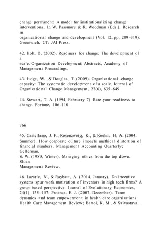change permanent: A model for institutionalizing change
interventions. In W. Passmore & R. Woodman (Eds.), Research
in
organizational change and development (Vol. 12, pp. 289–319).
Greenwich, CT: JAI Press.
42. Holt, D. (2002). Readiness for change: The development of
a
scale. Organization Development Abstracts, Academy of
Management Proceedings.
43. Judge, W., & Douglas, T. (2009). Organizational change
capacity: The systematic development of a scale. Journal of
Organizational Change Management, 22(6), 635–649.
44. Stewart, T. A. (1994, February 7). Rate your readiness to
change. Fortune, 106–110.
766
45. Castellano, J. F., Rosenzweig, K., & Roehm, H. A. (2004,
Summer). How corporate culture impacts unethical distortion of
financial numbers. Management Accounting Quarterly;
Gellerman,
S. W. (1989, Winter). Managing ethics from the top down.
Sloan
Management Review.
46. Lazaric, N., & Raybaut, A. (2014, January). Do incentive
systems spur work motivation of inventors in high tech firms? A
group based perspective. Journal of Evolutionary Economics,
24(1), 135–157; Proenca, E. J. (2007, December). Team
dynamics and team empowerment in health care organizations.
Health Care Management Review; Bartol, K. M., & Srivastava,
 