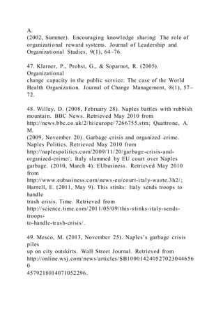 A.
(2002, Summer). Encouraging knowledge sharing: The role of
organizational reward systems. Journal of Leadership and
Organizational Studies, 9(1), 64–76.
47. Klarner, P., Probst, G., & Soparnot, R. (2005).
Organizational
change capacity in the public service: The case of the World
Health Organization. Journal of Change Management, 8(1), 57–
72.
48. Willey, D. (2008, February 28). Naples battles with rubbish
mountain. BBC News. Retrieved May 2010 from
http://news.bbc.co.uk/2/hi/europe/7266755.stm; Quattrone, A.
M.
(2009, November 20). Garbage crisis and organized crime.
Naples Politics. Retrieved May 2010 from
http://naplespolitics.com/2009/11/20/garbage-crisis-and-
organized-crime/; Italy slammed by EU court over Naples
garbage. (2010, March 4). EUbusiness. Retrieved May 2010
from
http://www.eubusiness.com/news-eu/court-italy-waste.3h2/;
Harrell, E. (2011, May 9). This stinks: Italy sends troops to
handle
trash crisis. Time. Retrieved from
http://science.time.com/2011/05/09/this-stinks-italy-sends-
troops-
to-handle-trash-crisis/.
49. Mesco, M. )2013, November 25). Naples’s garbage crisis
piles
up on city outskirts. Wall Street Journal. Retrieved from
http://online.wsj.com/news/articles/SB100014240527023044656
0
4579218014071052296.
 