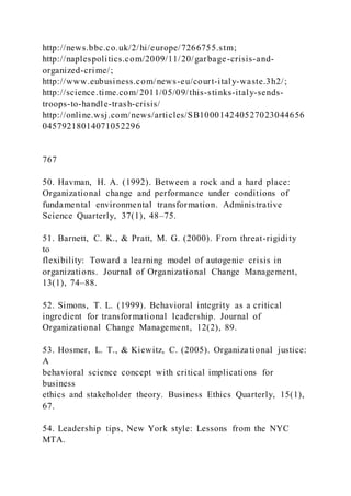 http://news.bbc.co.uk/2/hi/europe/7266755.stm;
http://naplespolitics.com/2009/11/20/garbage-crisis-and-
organized-crime/;
http://www.eubusiness.com/news-eu/court-italy-waste.3h2/;
http://science.time.com/2011/05/09/this-stinks-italy-sends-
troops-to-handle-trash-crisis/
http://online.wsj.com/news/articles/SB100014240527023044656
04579218014071052296
767
50. Havman, H. A. (1992). Between a rock and a hard place:
Organizational change and performance under conditions of
fundamental environmental transformation. Administrative
Science Quarterly, 37(1), 48–75.
51. Barnett, C. K., & Pratt, M. G. (2000). From threat-rigidity
to
flexibility: Toward a learning model of autogenic crisis in
organizations. Journal of Organizational Change Management,
13(1), 74–88.
52. Simons, T. L. (1999). Behavioral integrity as a critical
ingredient for transformational leadership. Journal of
Organizational Change Management, 12(2), 89.
53. Hosmer, L. T., & Kiewitz, C. (2005). Organiza tional justice:
A
behavioral science concept with critical implications for
business
ethics and stakeholder theory. Business Ethics Quarterly, 15(1),
67.
54. Leadership tips, New York style: Lessons from the NYC
MTA.
 