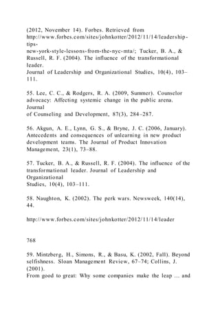 (2012, November 14). Forbes. Retrieved from
http://www.forbes.com/sites/johnkotter/2012/11/14/leadership-
tips-
new-york-style-lessons-from-the-nyc-mta/; Tucker, B. A., &
Russell, R. F. (2004). The influence of the transformational
leader.
Journal of Leadership and Organizational Studies, 10(4), 103–
111.
55. Lee, C. C., & Rodgers, R. A. (2009, Summer). Counselor
advocacy: Affecting systemic change in the public arena.
Journal
of Counseling and Development, 87(3), 284–287.
56. Akgun, A. E., Lynn, G. S., & Bryne, J. C. (2006, January).
Antecedents and consequences of unlearning in new product
development teams. The Journal of Product Innovation
Management, 23(1), 73–88.
57. Tucker, B. A., & Russell, R. F. (2004). The influence of the
transformational leader. Journal of Leadership and
Organizational
Studies, 10(4), 103–111.
58. Naughton, K. (2002). The perk wars. Newsweek, 140(14),
44.
http://www.forbes.com/sites/johnkotter/2012/11/14/leader
768
59. Mintzberg, H., Simons, R., & Basu, K. (2002, Fall). Beyond
selfishness. Sloan Management Review, 67–74; Collins, J.
(2001).
From good to great: Why some companies make the leap … and
 
