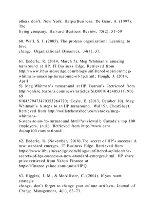 others don’t. New York: HarperBusiness; De Geus, A. )1997).
The
living company. Harvard Business Review, 75(2), 51–59
60. Wall, S. J. (2005). The protean organization: Learning to
love
change. Organizational Dynamics, 34(1), 37.
61. Enderle, R. )2014, March 5). Meg Whitman’s amazing
turnaround at HP. IT Business Edge. Retrieved from
http://www.itbusinessedge.com/blogs/unfiltered-opinion/meg-
whitmans-amazing-turnaround-of-hp.html; Hough, J. (2014,
April
5). Meg Whitman’s turnaround at HP. Barron’s. Retrieved from
http://online.barrons.com/news/articles/SB50001424053111903
69
8104579473470353264720; Coyle, E. (2013, October 10). Meg
Whitman’s 6 steps to an HP turnaround. Wall St, CheatSheet.
Retrieved from http://wallstcheatsheet.com/stocks/meg-
whitmans-
6-steps-to-an-hp-turnaround.html/?a=viewall; Canada’s top 100
employers. (n.d.). Retrieved from http://www.cana
dastop100.com/national/.
62. Enderle, R. (November, 2018).The secret of HP’s success: A
new standard emerges. IT Business Edge. Retrieved from
https://www.itbusinessedge.com/blogs/unfiltered-opinion/the-
secrets-of-hps-success-a-new-standard-emerges.html. HP share
price retrieved from Yahoo Finance at
https://finance.yahoo.com/quote/HPQ.
63. Higgins, J. M., & McAllister, C. (2004). If you want
strategic
change, don’t forget to change your culture artifacts. Journal of
Change Management, 4(1), 63–73.
 