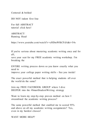 Centered & bolded
DO NOT indent first line
For full ABSTRACT
tutorial click here!
ABSTRACT/
Running Head
https://www.youtube.com/watch?v=cHDmWfkCFdA&t=54s
If you're serious about mastering academic writing once and for
all,
save your seat for my FREE academic writing workshop. I'm
breaking the
ENTIRE writing process down so you know exactly what you
need to
improve your college paper writing skills - See you inside!
The exact powerful method that is helping students all over
the world do the same?
Join my FREE FACEBOOK GROUP where I dive
DEEPER into the #SmartStudentWriting strategy
Want to learn my step-by-step proven method on how I
streamlined the academic writing process?
The same powerful method that enabled me to scored 95%
and above on all my academic writing assignments? Yes,
even in my hardest classes!
WANT MORE HELP?
 