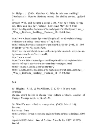 64. Helyar, J. (2004, October 4). Why is this man smiling?
Continental’s Gordon Bethune turned the airline around, guided
it
through 9/11, and became a great CEO. Now he’s being forced
out. How can this be? Fortune. Retrieved May 2010 from
http://faculty.msb.edu/homak/homahelpsite/webhelp/Airlines_-
_Why_s_Bethune_Smiling__Fortune_11-18-04.htm.
http://www.itbusinessedge.com/blogs/unfiltered-opinion/meg-
whitmans-amazing-turnaround-of-hp.html;
http://online.barrons.com/news/articles/SB50001424053111903
698104579473470353264720;
http://wallstcheatsheet.com/stocks/meg-whitmans-6-steps-to-an-
hp-turnaround.html/?a=viewall;
http://www.cana/
https://www.itbusinessedge.com/blogs/unfiltered-opinion/the-
secrets-of-hps-success-a-new-standard-emerges.html
https://finance.yahoo.com/quote/HPQ
http://faculty.msb.edu/homak/homahelpsite/webhelp/Airlines_-
_Why_s_Bethune_Smiling__Fortune_11-18-04.htm
769
65. Higgins, J. M., & McAllister, C. (2004). If you want
strategic
change, don’t forget to change your culture artifacts. Journal of
Change Management, 4(1), 63–73.
66. World’s most admired companies. (2009, March 16).
Fortune.
Retrieved from
http://archive.fortune.com/magazines/fortune/mostadmired/2009
/s
napshots/2065.html; World Airline Awards for 2009. (2009).
World
 