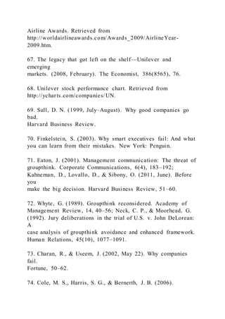 Airline Awards. Retrieved from
http://worldairlineawards.com/Awards_2009/AirlineYear-
2009.htm.
67. The legacy that got left on the shelf—Unilever and
emerging
markets. (2008, February). The Economist, 386(8565), 76.
68. Unilever stock performance chart. Retrieved from
http://ycharts.com/companies/UN.
69. Sull, D. N. (1999, July–August). Why good companies go
bad.
Harvard Business Review.
70. Finkelstein, S. (2003). Why smart executives fail: And what
you can learn from their mistakes. New York: Penguin.
71. Eaton, J. (2001). Management communication: The threat of
groupthink. Corporate Communications, 6(4), 183–192;
Kahneman, D., Lovallo, D., & Sibony, O. (2011, June). Before
you
make the big decision. Harvard Business Review, 51–60.
72. Whyte, G. (1989). Groupthink reconsidered. Academy of
Management Review, 14, 40–56; Neck, C. P., & Moorhead, G.
(1992). Jury deliberations in the trial of U.S. v. John DeLorean:
A
case analysis of groupthink avoidance and enhanced framework.
Human Relations, 45(10), 1077–1091.
73. Charan, R., & Useem, J. (2002, May 22). Why companies
fail.
Fortune, 50–62.
74. Cole, M. S., Harris, S. G., & Bernerth, J. B. (2006).
 