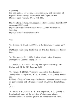Exploring
the implications of vision, appropriateness, and execution of
organizational change. Leadership and Organizational
Development Journal, 27(5), 352–369.
http://archive.fortune.com/magazines/fortune/mostadmired/2009
/snapshots/2065.html;
http://worldairlineawards.com/Awards_2009/AirlineYear-
2009.htm
http://ycharts.com/companies/UN
770
75. Simons, G. F., et al. (1998). In S. Komives, J. Lucas, & T.
R.
McMahon, Exploring leadership (p. 54). San Francisco: Jossey-
Bass.
76. Thornberry, N. (1997). A view about vision. European
Management Journal, 15(1), 28–34.
77. Beach, L. R. (1993). Making the right decision (p. 50).
Englewood Cliffs, NJ: Prentice Hall.
78. Nanus, B. (1992). Visionary leadership. San Francisco:
Jossey-Bass; Kirkpatrick, S. A., & Locke, E. A. (1996). Direct
and
indirect effects of three core charismatic leadership components
on performance and attitudes. Journal of Applied Psychology,
81,
36–51.
79. Baum, I. R., Locke, E. A., & Kirkpatrick, S. A. (1998). A
longitudinal study of the relation of vision and vision
communication to venture growth in entrepreneurial firms.
 
