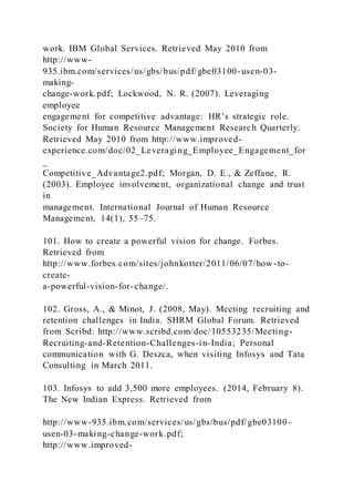 work. IBM Global Services. Retrieved May 2010 from
http://www-
935.ibm.com/services/us/gbs/bus/pdf/gbe03100-usen-03-
making-
change-work.pdf; Lockwood, N. R. (2007). Leveraging
employee
engagement for competitive advantage: HR’s strategic role.
Society for Human Resource Management Research Quarterly.
Retrieved May 2010 from http://www.improved-
experience.com/doc/02_Leveraging_Employee_Engagement_for
_
Competitive_Advantage2.pdf; Morgan, D. E., & Zeffane, R.
(2003). Employee involvement, organizational change and trust
in
management. International Journal of Human Resource
Management, 14(1), 55–75.
101. How to create a powerful vision for change. Forbes.
Retrieved from
http://www.forbes.com/sites/johnkotter/2011/06/07/how -to-
create-
a-powerful-vision-for-change/.
102. Gross, A., & Minot, J. (2008, May). Meeting recruiting and
retention challenges in India. SHRM Global Forum. Retrieved
from Scribd: http://www.scribd.com/doc/10553235/Meeting-
Recruiting-and-Retention-Challenges-in-India; Personal
communication with G. Deszca, when visiting Infosys and Tata
Consulting in March 2011.
103. Infosys to add 3,500 more employees. (2014, February 8).
The New Indian Express. Retrieved from
http://www-935.ibm.com/services/us/gbs/bus/pdf/gbe03100-
usen-03-making-change-work.pdf;
http://www.improved-
 