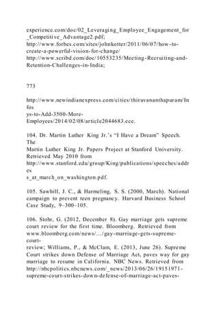 experience.com/doc/02_Leveraging_Employee_Engagement_for
_Competitive_Advantage2.pdf;
http://www.forbes.com/sites/johnkotter/2011/06/07/how -to-
create-a-powerful-vision-for-change/
http://www.scribd.com/doc/10553235/Meeting-Recruiting-and-
Retention-Challenges-in-India;
773
http://www.newindianexpress.com/cities/thiruvananthapuram/In
fos
ys-to-Add-3500-More-
Employees/2014/02/08/article2044683.ece.
104. Dr. Martin Luther King Jr.’s “I Have a Dream” Speech.
The
Martin Luther King Jr. Papers Project at Stanford University.
Retrieved May 2010 from
http://www.stanford.edu/group/King/publications/speeches/addr
es
s_at_march_on_washington.pdf.
105. Sawhill, J. C., & Harmeling, S. S. (2000, March). National
campaign to prevent teen pregnancy. Harvard Business School
Case Study, 9–300–105.
106. Stohr, G. (2012, December 8). Gay marriage gets supreme
court review for the first time. Bloomberg. Retrieved from
www.bloomberg.com/news/…/gay-marriage-gets-supreme-
court-
review; Williams, P., & McClam, E. (2013, June 26). Supreme
Court strikes down Defense of Marriage Act, paves way for gay
marriage to resume in California. NBC News. Retrieved from
http://nbcpolitics.nbcnews.com/_news/2013/06/26/19151971-
supreme-court-strikes-down-defense-of-marriage-act-paves-
 
