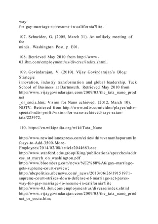 way-
for-gay-marriage-to-resume-in-california?lite.
107. Schneider, G. (2005, March 31). An unlikely meeting of
the
minds. Washington Post, p. E01.
108. Retrieved May 2010 from http://www-
03.ibm.com/employment/us/diverse/index.shtml.
109. Govindarajan, V. (2010). Vijay Govindarajan’s Blog:
Strategic
innovation, industry transformation and global leadership. Tuck
School of Business at Dartmouth. Retrieved May 2010 from
http://www.vijaygovindarajan.com/2009/03/the_tata_nano_prod
uct
_or_socia.htm; Vision for Nano achieved. (2012, March 10).
NDTV. Retrieved from http://www.ndtv.com/video/player/ndtv-
special-ndtv-profit/vision-for-nano-achieved-says-ratan-
tata/225972.
110. https://en.wikipedia.org/wiki/Tata_Nano
http://www.newindianexpress.com/cities/thiruvananthapuram/In
fosys-to-Add-3500-More-
Employees/2014/02/08/article2044683.ece
http://www.stanford.edu/group/King/publications/speeches/addr
ess_at_march_on_washington.pdf
http://www.bloomberg.com/news/%E2%80%A6/gay-marriage-
gets-supreme-court-review;
http://nbcpolitics.nbcnews.com/_news/2013/06/26/19151971-
supreme-court-strikes-down-defense-of-marriage-act-paves-
way-for-gay-marriage-to-resume-in-california?lite
http://www-03.ibm.com/employment/us/diverse/index.shtml
http://www.vijaygovindarajan.com/2009/03/the_tata_nano_pr od
uct_or_socia.htm;
 