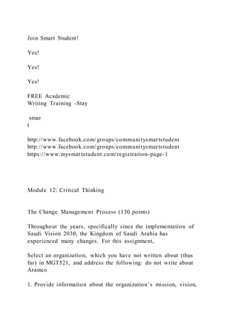 Join Smart Student!
Yes!
Yes!
Yes!
FREE Academic
Writing Training -Stay
smar
t
http://www.facebook.com/groups/communitysmartstudent
http://www.facebook.com/groups/communitysmartstudent
https://www.mysmartstudent.com/registration-page-1
Module 12: Critical Thinking
The Change Management Process (130 points)
Throughout the years, specifically since the implementation of
Saudi Vision 2030, the Kingdom of Saudi Arabia has
experienced many changes. For this assignment,
Select an organization, which you have not written about (thus
far) in MGT521, and address the following: do not write about
Aramco
1. Provide information about the organization’s mission, vision,
 