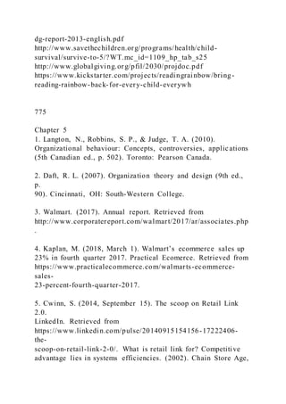 dg-report-2013-english.pdf
http://www.savethechildren.org/programs/health/child-
survival/survive-to-5/?WT.mc_id=1109_hp_tab_s25
http://www.globalgiving.org/pfil/2030/projdoc.pdf
https://www.kickstarter.com/projects/readingrainbow/bring-
reading-rainbow-back-for-every-child-everywh
775
Chapter 5
1. Langton, N., Robbins, S. P., & Judge, T. A. (2010).
Organizational behaviour: Concepts, controversies, applications
(5th Canadian ed., p. 502). Toronto: Pearson Canada.
2. Daft, R. L. (2007). Organization theory and design (9th ed.,
p.
90). Cincinnati, OH: South-Western College.
3. Walmart. (2017). Annual report. Retrieved from
http://www.corporatereport.com/walmart/2017/ar/associates.php
.
4. Kaplan, M. )2018, March 1). Walmart’s ecommerce sales up
23% in fourth quarter 2017. Practical Ecomerce. Retrieved from
https://www.practicalecommerce.com/walmarts-ecommerce-
sales-
23-percent-fourth-quarter-2017.
5. Cwinn, S. (2014, September 15). The scoop on Retail Link
2.0.
LinkedIn. Retrieved from
https://www.linkedin.com/pulse/20140915154156-17222406-
the-
scoop-on-retail-link-2-0/. What is retail link for? Competitive
advantage lies in systems efficiencies. (2002). Chain Store Age,
 
