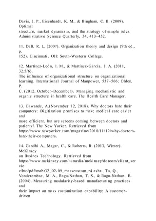 Davis, J. P., Eisenhardt, K. M., & Bingham, C. B. (2009).
Optimal
structure, market dynamism, and the strategy of simple rules.
Administrative Science Quarterly, 54, 413–452.
11. Daft, R. L. (2007). Organization theory and design (9th ed.,
p.
152). Cincinnati, OH: South-Western College.
12. Martínez-León, I. M., & Martínez-García, J. A. (2011,
32.5/6).
The influence of organizational structure on organizational
learning. International Journal of Manpower, 537–566; Olden,
P.
C. (2012, October–December). Managing mechanistic and
organic structure in health care. The Health Care Manager.
13. Gawande, A.(November 12, 2018). Why doctors hate their
computers: Digitization promises to make medical care easier
and
more efficient, but are screens coming between doctors and
patients? The New Yorker. Retrieved from
https://www.newyorker.com/magazine/2018/11/12/why-doctors-
hate-their-computers.
14. Gandhi A., Magar, C., & Roberts, R. (2013, Winter).
McKinsey
on Busines Technology. Retrieved from
https://www.mckinsey.com/~/media/mckinsey/dotcom/client_ser
vic
e/bto/pdf/mobt32_02-09_masscustom_r4.ashx. Tu, Q.,
Vonderembse, M. A., Ragu-Nathan, T. S., & Ragu-Nathan, B.
(2004). Measuring modularity-based manufacturing practices
and
their impact on mass customization capability: A customer-
driven
 