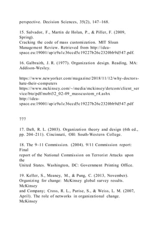 perspective. Decision Sciences, 35(2), 147–168.
15. Salvador, F., Martin de Holan, P., & Piller, F. (2009,
Spring).
Cracking the code of mass customization. MIT Sloan
Management Review. Retrieved from http://idea-
space.eu:19001/up/e9a1c36ccd5c19227b26c2320bb9d547.pdf.
16. Galbraith, J. R. (1977). Organization design. Reading, MA:
Addison-Wesley.
https://www.newyorker.com/magazine/2018/11/12/why-doctors-
hate-their-computers
https://www.mckinsey.com/~/media/mckinsey/dotcom/client_ser
vice/bto/pdf/mobt32_02-09_masscustom_r4.ashx
http://idea-
space.eu:19001/up/e9a1c36ccd5c19227b26c2320bb9d547.pdf
777
17. Daft, R. L. (2003). Organization theory and design (6th ed.,
pp. 204–211). Cincinnati, OH: South-Western College.
18. The 9–11 Commission. (2004). 9/11 Commission report:
Final
report of the National Commission on Terrorist Attacks upon
the
United States. Washington, DC: Government Printing Office.
19. Keller, S., Meaney, M., & Pung, C. (2013, November).
Organizing for change: McKinsey global survey results.
McKinsey
and Company; Cross, R. L., Parise, S., & Weiss, L. M. (2007,
April). The role of networks in organizational change.
McKinsey
 