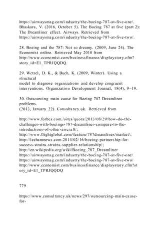 https://airwaysmag.com/industry/the-boeing-787-at-five-one/.
Bhaskara, V. (2016, October 5). The Boeing 787 at five (part 2):
The Dreamliner effect. Airways. Retrieved from
https://airwaysmag.com/industry/the-boeing-787-at-five-two/.
28. Boeing and the 787: Not so dreamy. (2009, June 24). The
Economist online. Retrieved May 2010 from
http://www.economist.com/businessfinance/displaystory.cfm?
story_id=E1_TPRJQQDQ.
29. Wetzel, D. K., & Buch, K. (2009, Winter). Using a
structural
model to diagnose organizations and develop congruent
interventions. Organization Development Journal, 18(4), 9–19.
30. Outsourcing main cause for Boeing 787 Dreamliner
problems.
(2013, January 22). Consultancy.uk. Retrieved from
http://www.forbes.com./sites/quora/2013/08/29/how -do-the-
challenges-with-boeings-787-dreamliner-compare-to-the-
introductions-of-other-aircraft/;
http://www.flightglobal.com/feature/787dreamlines/market/;
http://leehamnews.com.2014/02/16/boeing-partnership-for-
success-strains-strains-supplier-relationship/;
http://en.wikipedia.org/wiki/Boeing_787_Dreamliner
https://airwaysmag.com/industry/the-boeing-787-at-five-one/
https://airwaysmag.com/industry/the-boeing-787-at-five-two/
http://www.economist.com/businessfinance/displaystory.cfm?st
ory_id=E1_TPRJQQDQ
779
https://www.consultancy.uk/news/297/outsourcing-main-cause-
for-
 